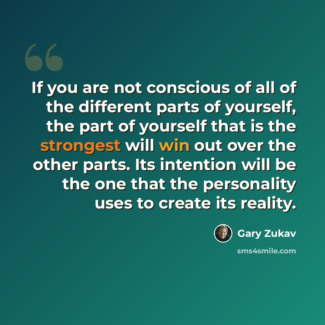 “If you are not conscious of all of the different parts of yourself, the part of yourself that is the strongest will win out over the other parts. Its intention will be the one that the personality uses to create its reality.” quote by Gary Zukav
