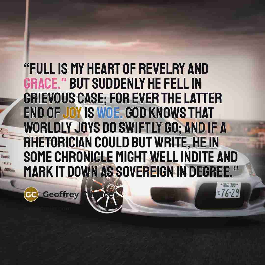 “Full is my heart of revelry and grace." But suddenly he fell in grievous case; For ever the latter end of joy is woe. God knows that worldly joys do swiftly go; And if a rhetorician could but write, He in some chronicle might well indite And mark it down as sovereign in degree.” quote by Geoffrey Chaucer