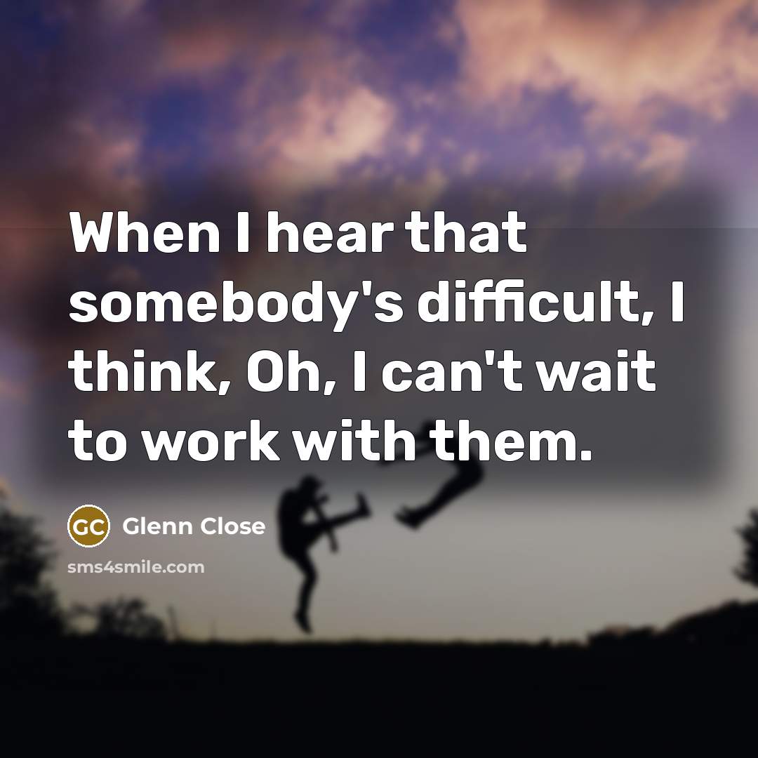 “When I hear that somebody's difficult, I think, Oh, I can't wait to work with them.” quote by Glenn Close