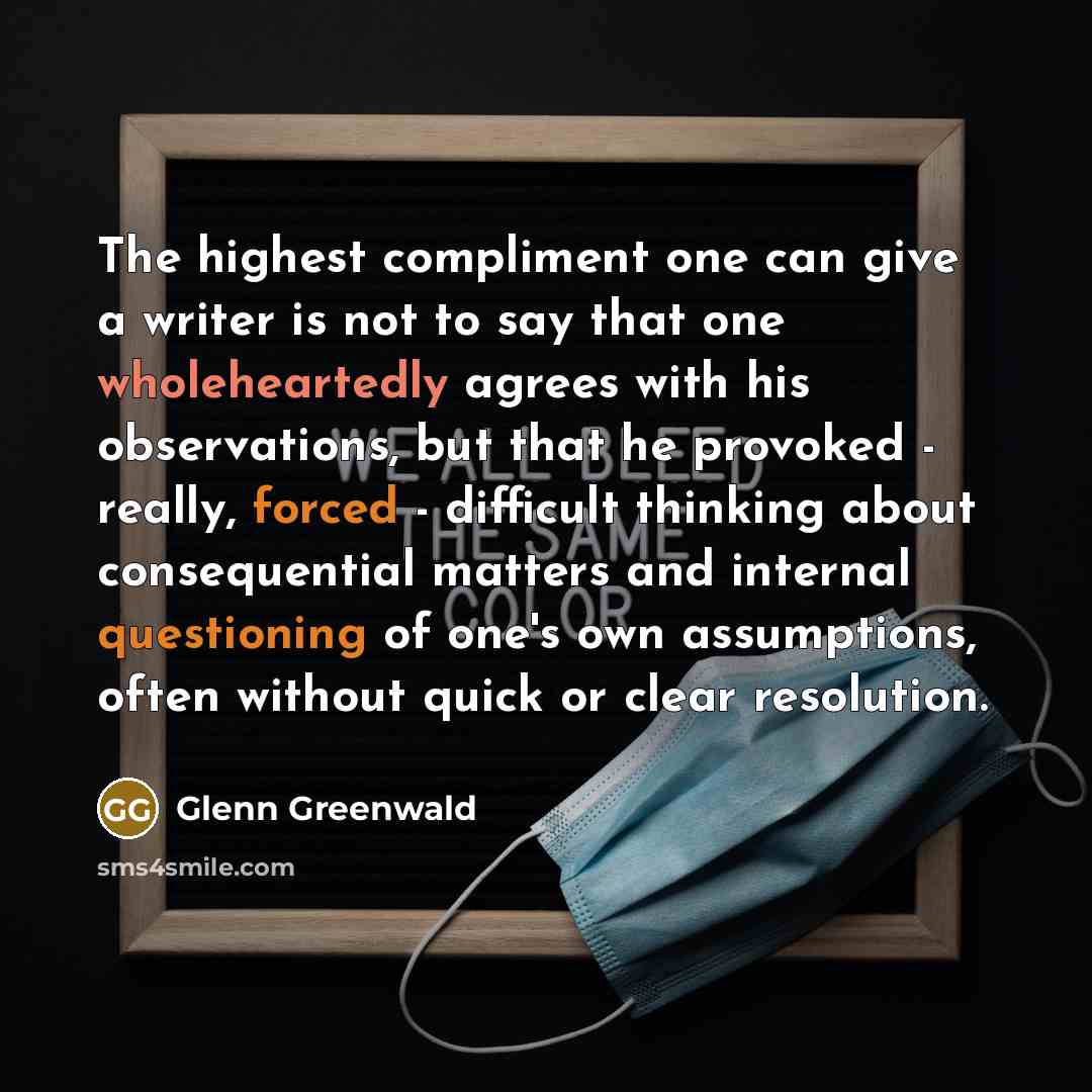 “The highest compliment one can give a writer is not to say that one wholeheartedly agrees with his observations, but that he provoked - really, forced - difficult thinking about consequential matters and internal questioning of one's own assumptions, often without quick or clear resolution.” quote by Glenn Greenwald