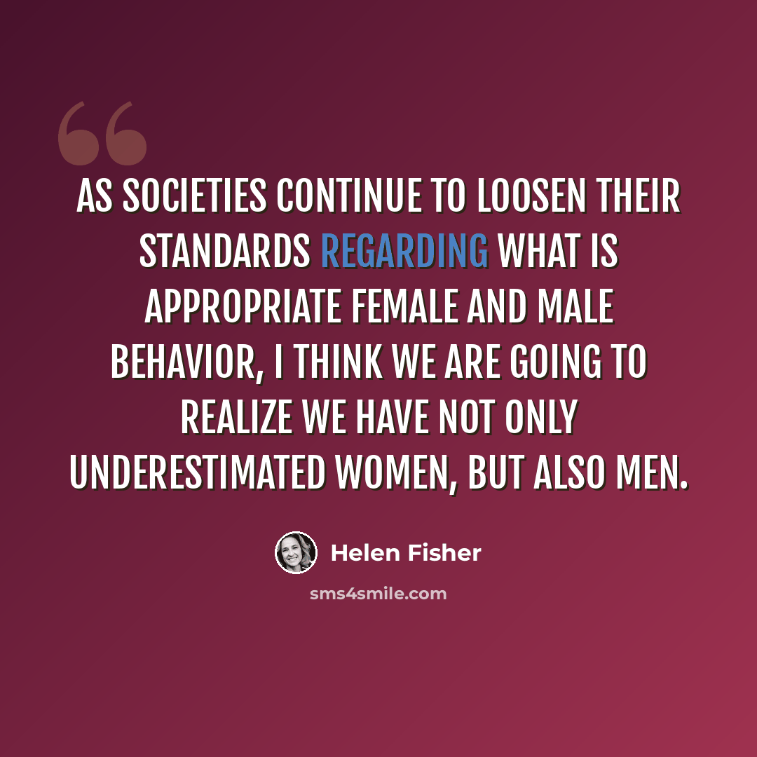 “As societies continue to loosen their standards regarding what is appropriate female and male behavior, I think we are going to realize we have not only underestimated women, but also men.” quote by Helen Fisher