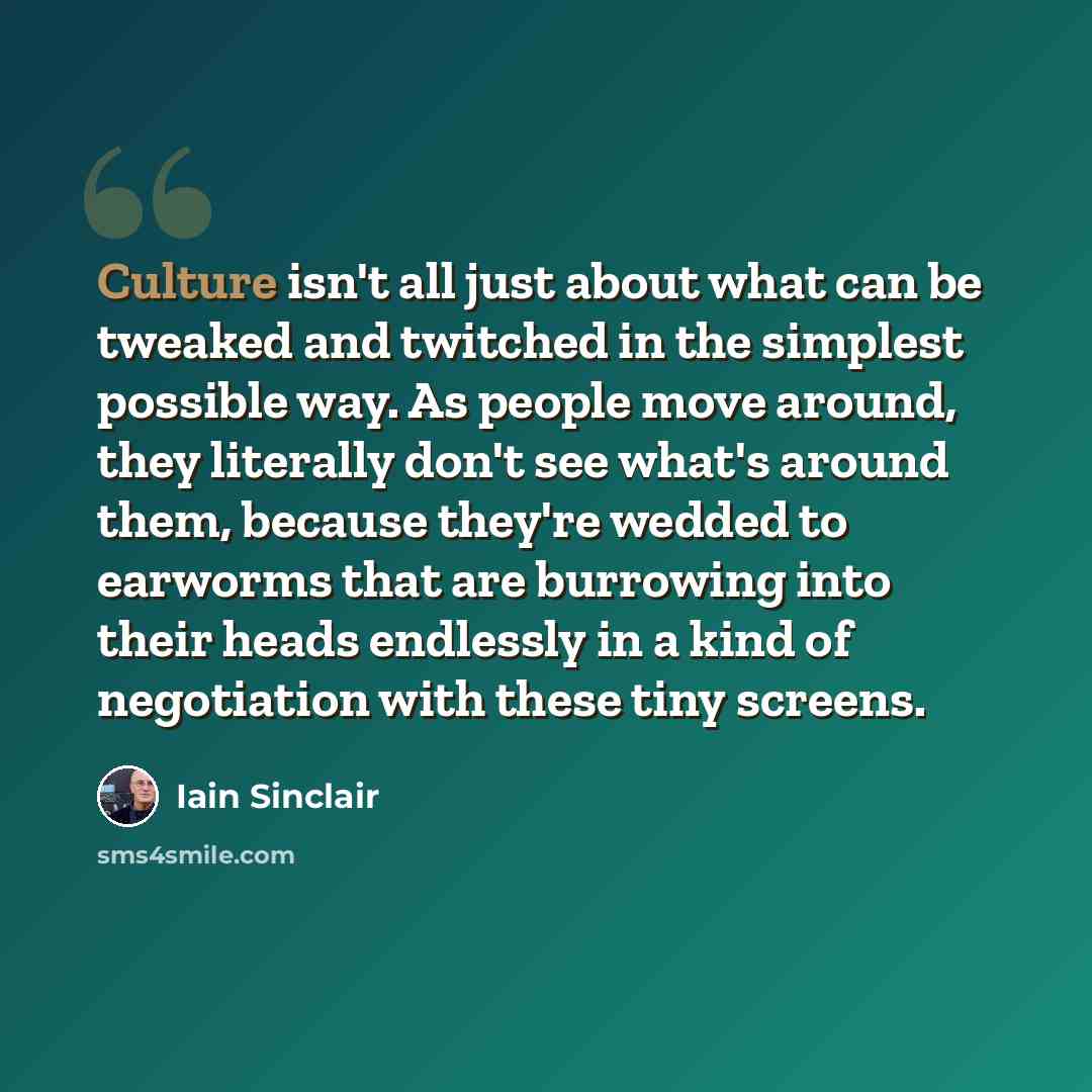 “Culture isn't all just about what can be tweaked and twitched in the simplest possible way. As people move around, they literally don't see what's around them, because they're wedded to earworms that are burrowing into their heads endlessly in a kind of negotiation with these tiny screens.” quote by Iain Sinclair