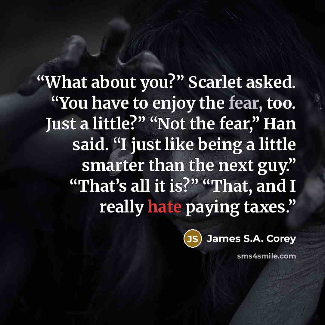 “What about you?” Scarlet asked. “You have to enjoy the fear, too. Just a little?” “Not the fear,” Han said. “I just like being a little smarter than the next guy.” “That’s all it is?” “That, and I really hate paying taxes.” quote by James S.A. Corey