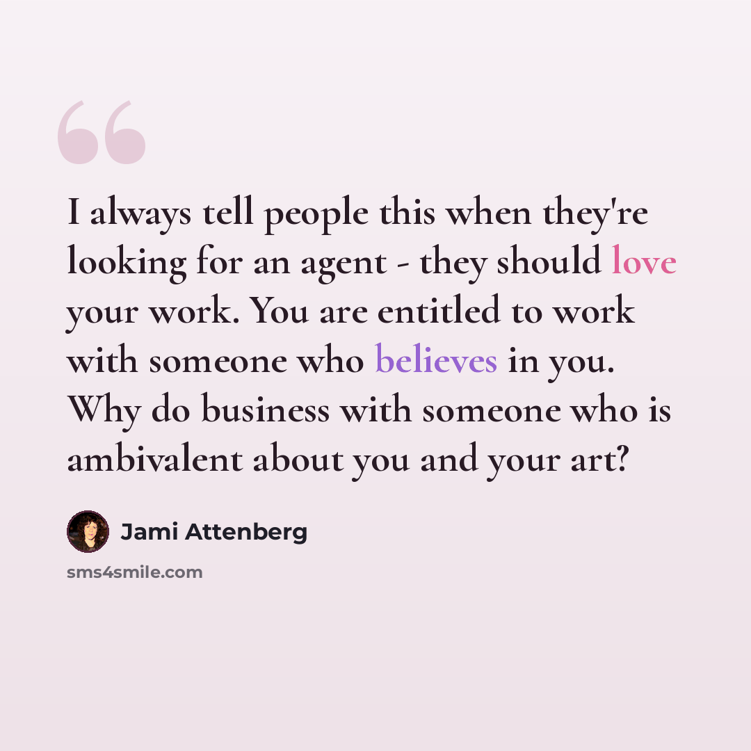 “I always tell people this when they're looking for an agent - they should love your work. You are entitled to work with someone who believes in you. Why do business with someone who is ambivalent about you and your art?” quote by Jami Attenberg