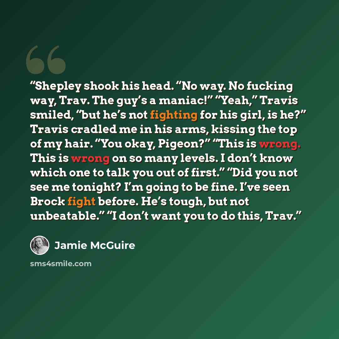 “Shepley shook his head. “No way. No fucking way, Trav. The guy’s a maniac!” “Yeah,” Travis smiled, “but he’s not fighting for his girl, is he?” Travis cradled me in his arms, kissing the top of my hair. “You okay, Pigeon?” “This is wrong. This is wrong on so many levels. I don’t know which one to…” quote by Jamie McGuire
