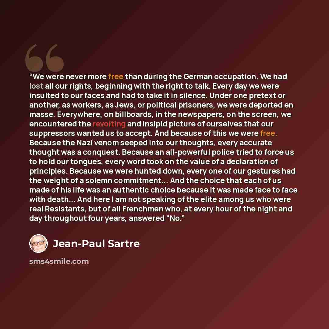 “We were never more free than during the German occupation. We had lost all our rights, beginning with the right to talk. Every day we were insulted to our faces and had to take it in silence. Under one pretext or another, as workers, as Jews, or political prisoners, we were deported en masse…” quote by Jean-Paul Sartre