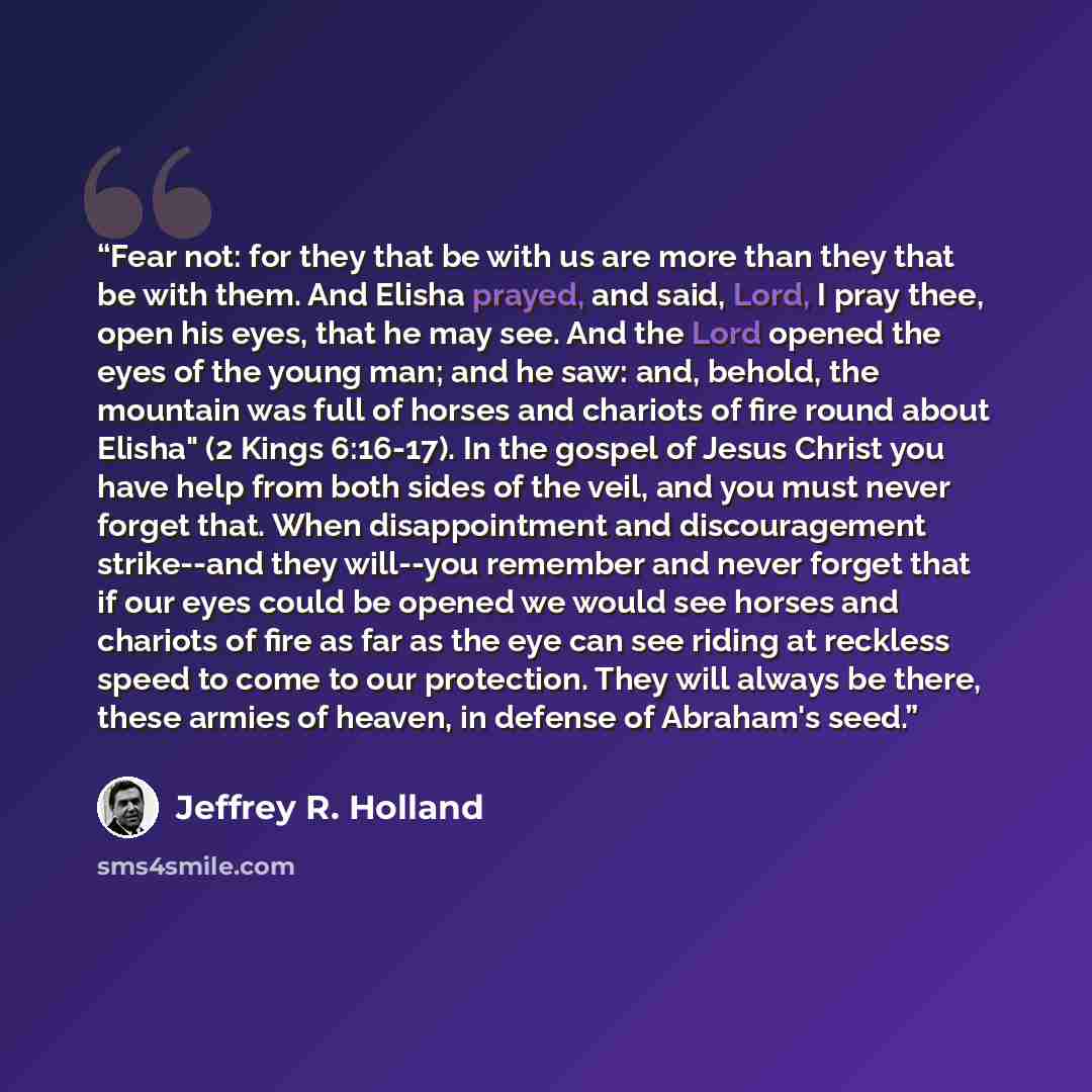 “Fear not: for they that be with us are more than they that be with them. And Elisha prayed, and said, Lord, I pray thee, open his eyes, that he may see. And the Lord opened the eyes of the young man; and he saw: and, behold, the mountain was full of horses and chariots of fire round about Elisha"…” quote by Jeffrey R. Holland