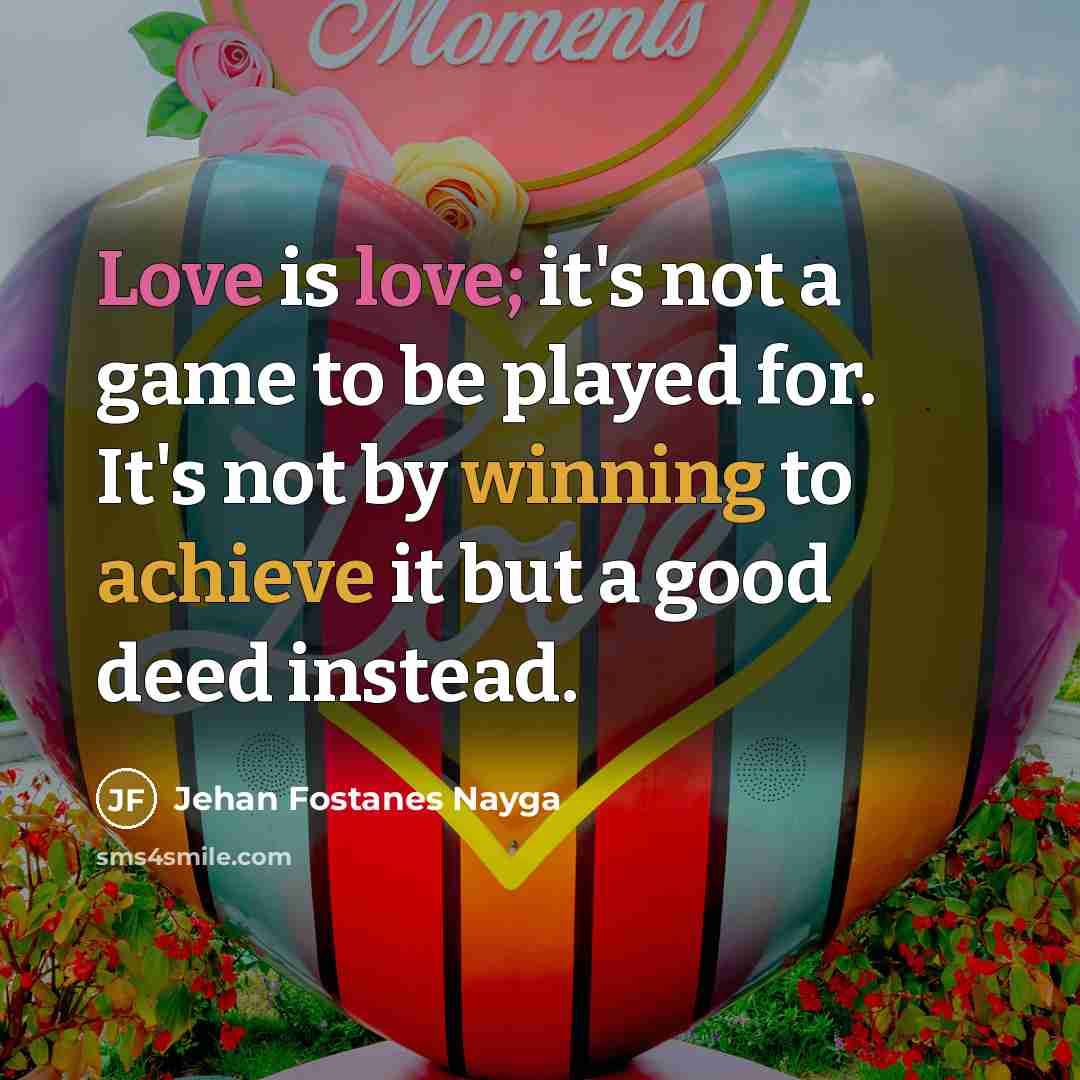 “Love is love; it's not a game to be played for. It's not by winning to achieve it but a good deed instead.” quote by Jehan Fostanes Nayga