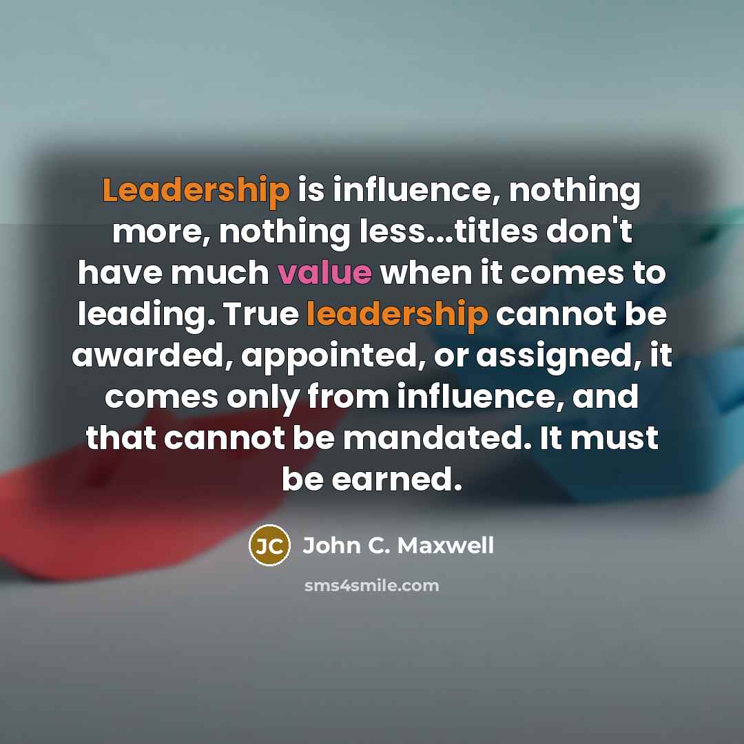 “Leadership is influence, nothing more, nothing less...titles don't have much value when it comes to leading. True leadership cannot be awarded, appointed, or assigned, it comes only from influence, and that cannot be mandated. It must be earned.” quote by John C. Maxwell