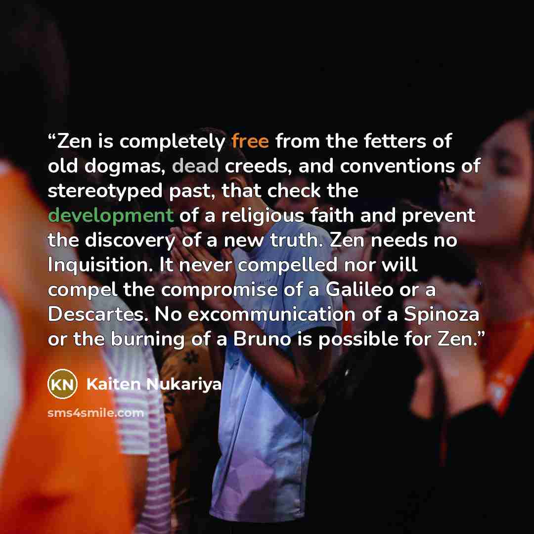 “Zen is completely free from the fetters of old dogmas, dead creeds, and conventions of stereotyped past, that check the development of a religious faith and prevent the discovery of a new truth. Zen needs no Inquisition. It never compelled nor will compel the compromise of a Galileo or a…” quote by Kaiten Nukariya