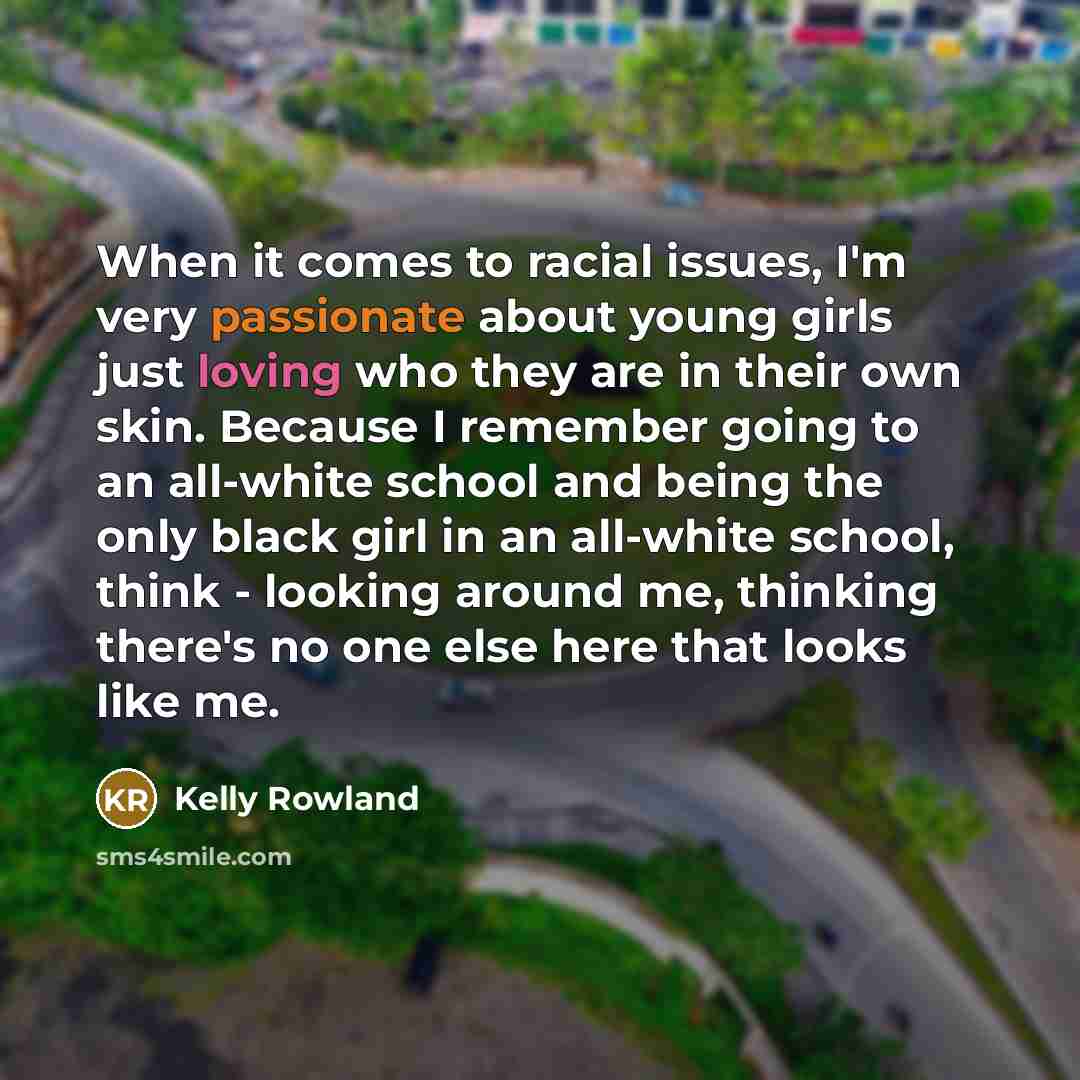 “When it comes to racial issues, I'm very passionate about young girls just loving who they are in their own skin. Because I remember going to an all-white school and being the only black girl in an all-white school, think - looking around me, thinking there's no one else here that looks like me.” quote by Kelly Rowland