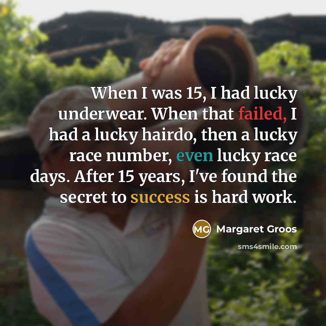 “When I was 15, I had lucky underwear. When that failed, I had a lucky hairdo, then a lucky race number, even lucky race days. After 15 years, I've found the secret to success is hard work.” quote by Margaret Groos