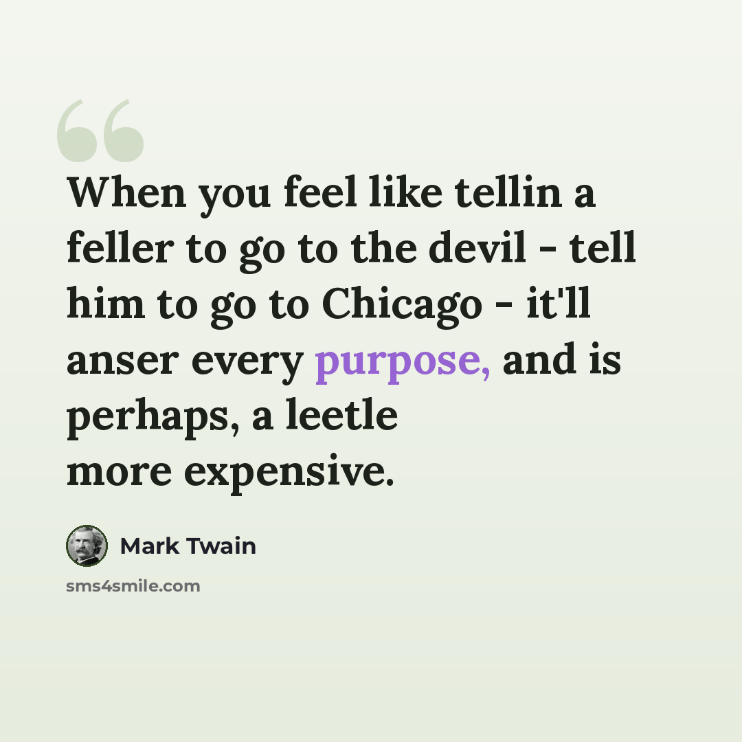 “When you feel like tellin a feller to go to the devil - tell him to go to Chicago - it'll anser every purpose, and is perhaps, a leetle more expensive.” quote by Mark Twain