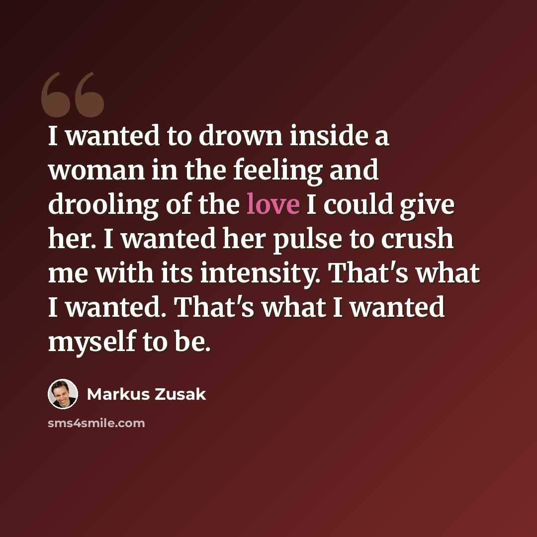“I wanted to drown inside a woman in the feeling and drooling of the love I could give her. I wanted her pulse to crush me with its intensity. That's what I wanted. That's what I wanted myself to be.” quote by Markus Zusak