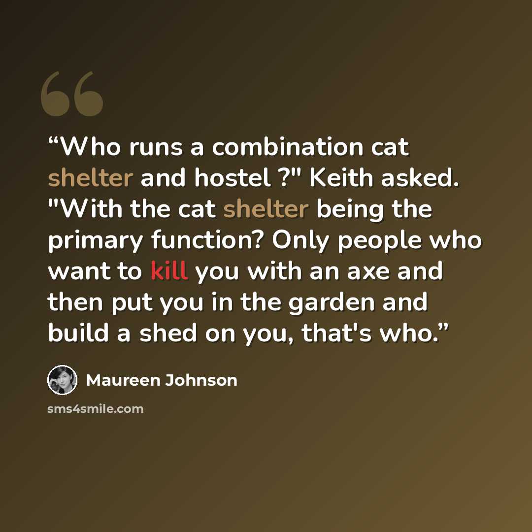 “Who runs a combination cat shelter and hostel ?" Keith asked. "With the cat shelter being the primary function? Only people who want to kill you with an axe and then put you in the garden and build a shed on you, that's who.” quote by Maureen Johnson
