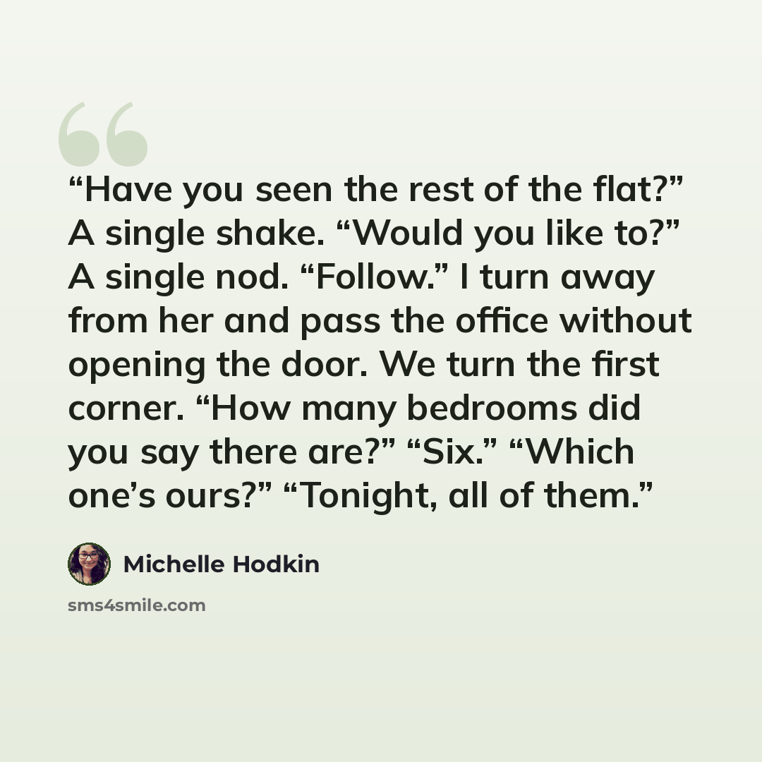 “Have you seen the rest of the flat?” A single shake. “Would you like to?” A single nod. “Follow.” I turn away from her and pass the office without opening the door. We turn the first corner. “How many bedrooms did you say there are?” “Six.” “Which one’s ours?” “Tonight, all of them.” quote by Michelle Hodkin