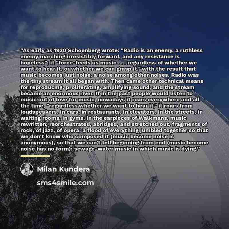 “As early as 1930 Schoenberg wrote: "Radio is an enemy, a ruthless enemy marching irresistibly forward, and any resistance is hopeless"; it "force-feeds us music . . . regardless of whether we want to hear it, or whether we can grasp it," with the result that music becomes just noise, a noise among…” quote by Milan Kundera