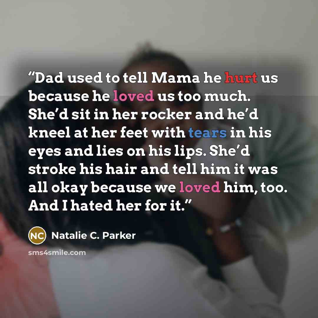 “Dad used to tell Mama he hurt us because he loved us too much. She’d sit in her rocker and he’d kneel at her feet with tears in his eyes and lies on his lips. She’d stroke his hair and tell him it was all okay because we loved him, too. And I hated her for it.” quote by Natalie C. Parker