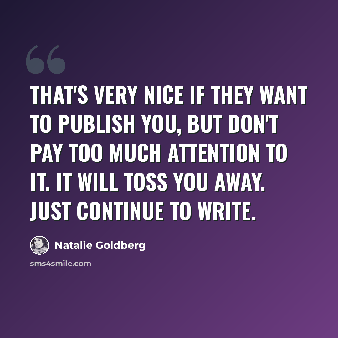 “That's very nice if they want to publish you, but don't pay too much attention to it. It will toss you away. Just continue to write.” quote by Natalie Goldberg