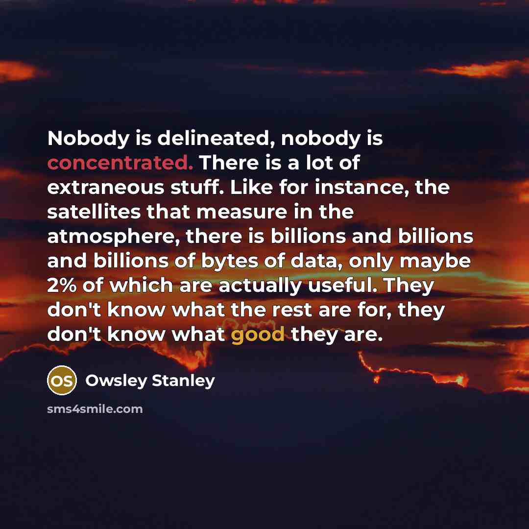 “Nobody is delineated, nobody is concentrated. There is a lot of extraneous stuff. Like for instance, the satellites that measure in the atmosphere, there is billions and billions and billions of bytes of data, only maybe 2% of which are actually useful. They don't know what the rest are for, they…” quote by Owsley Stanley