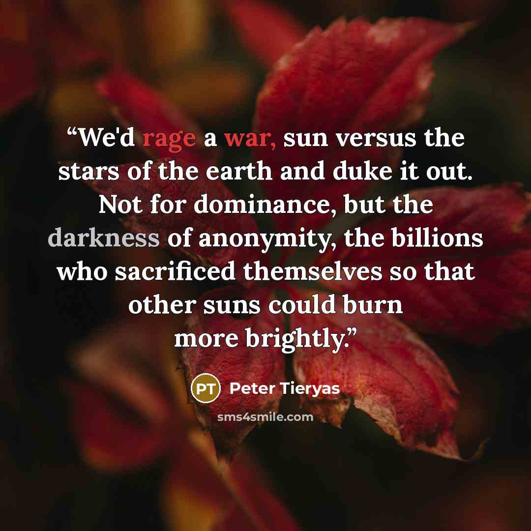 “We'd rage a war, sun versus the stars of the earth and duke it out. Not for dominance, but the darkness of anonymity, the billions who sacrificed themselves so that other suns could burn more brightly.” quote by Peter Tieryas