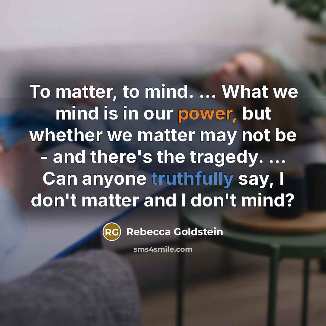 “To matter, to mind. ... What we mind is in our power, but whether we matter may not be - and there's the tragedy. ... Can anyone truthfully say, I don't matter and I don't mind?” quote by Rebecca Goldstein