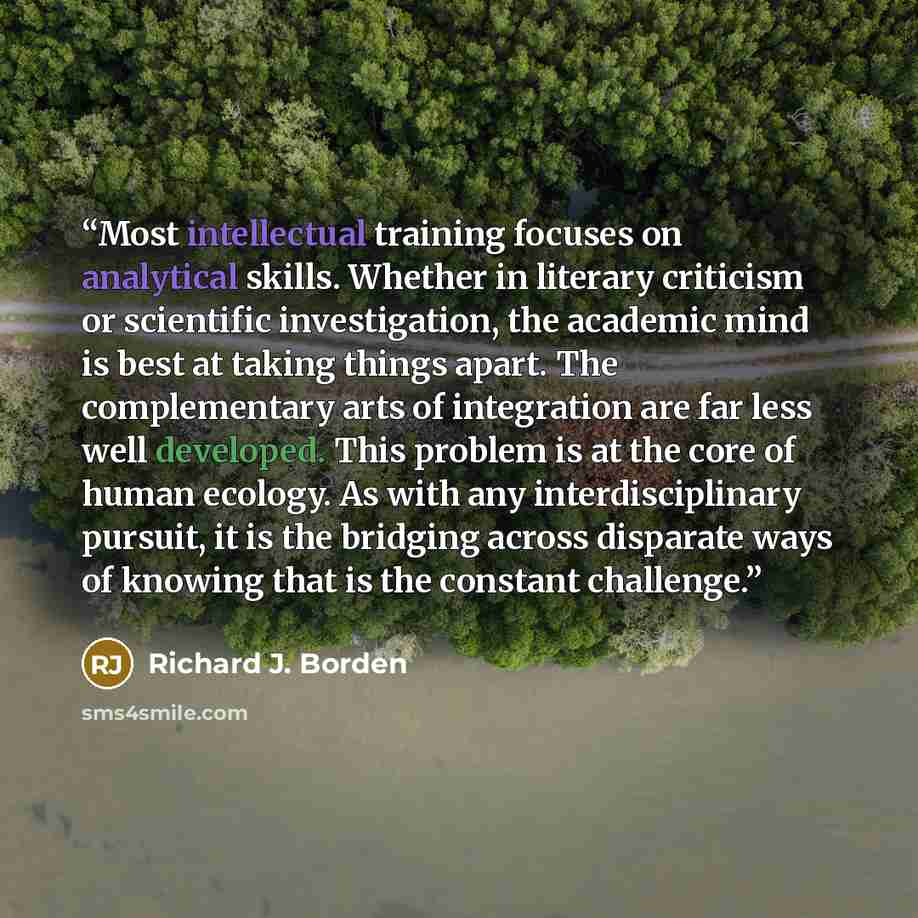 “Most intellectual training focuses on analytical skills. Whether in literary criticism or scientific investigation, the academic mind is best at taking things apart. The complementary arts of integration are far less well developed. This problem is at the core of human ecology. As with any…” quote by Richard J. Borden