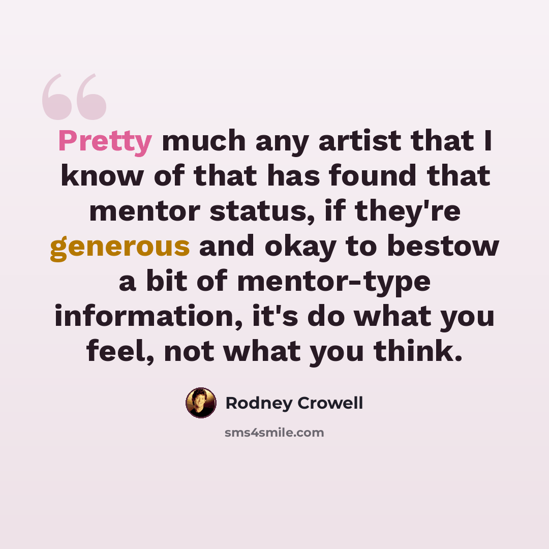 “Pretty much any artist that I know of that has found that mentor status, if they're generous and okay to bestow a bit of mentor-type information, it's do what you feel, not what you think.” quote by Rodney Crowell