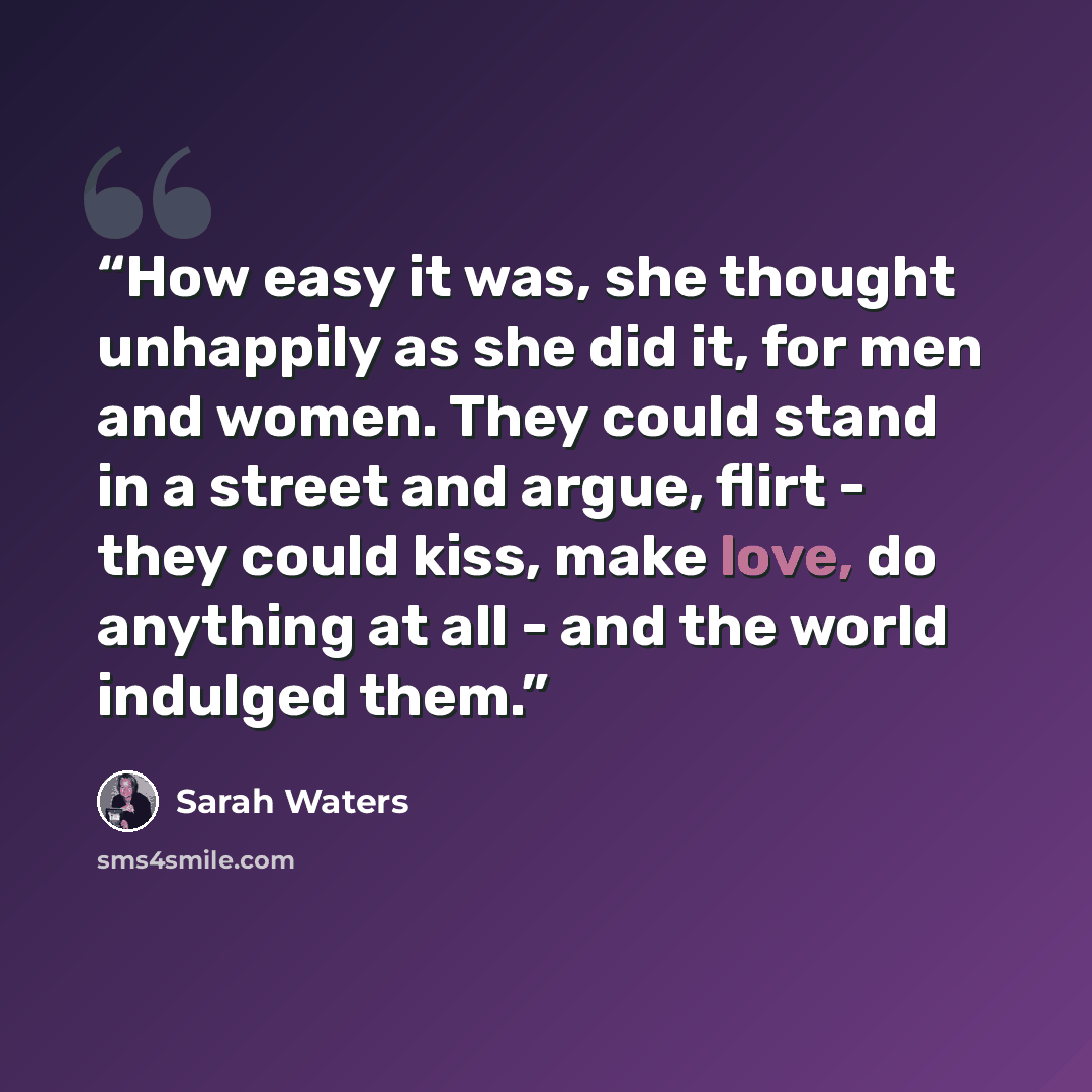 “How easy it was, she thought unhappily as she did it, for men and women. They could stand in a street and argue, flirt - they could kiss, make love, do anything at all - and the world indulged them.” quote by Sarah Waters
