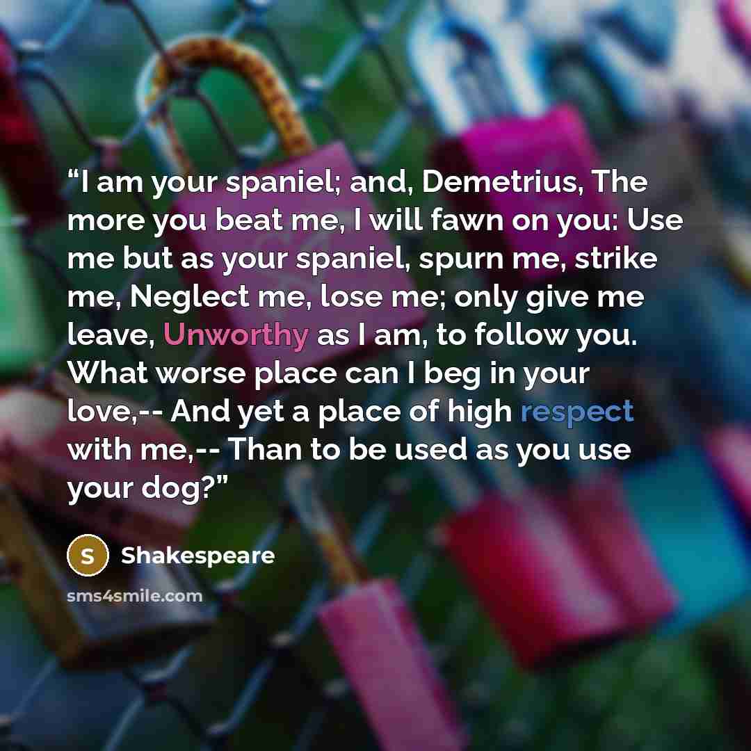 “I am your spaniel; and, Demetrius, The more you beat me, I will fawn on you: Use me but as your spaniel, spurn me, strike me, Neglect me, lose me; only give me leave, Unworthy as I am, to follow you. What worse place can I beg in your love,-- And yet a place of high respect with me,-- Than to be…” quote by shakespeare
