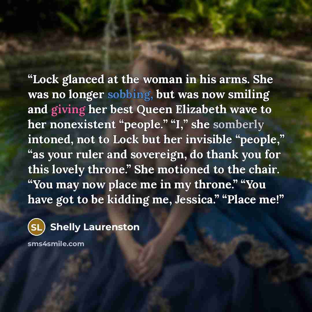 “Lock glanced at the woman in his arms. She was no longer sobbing, but was now smiling and giving her best Queen Elizabeth wave to her nonexistent “people.” “I,” she somberly intoned, not to Lock but her invisible “people,” “as your ruler and sovereign, do thank you for this lovely throne.” She…” quote by Shelly Laurenston