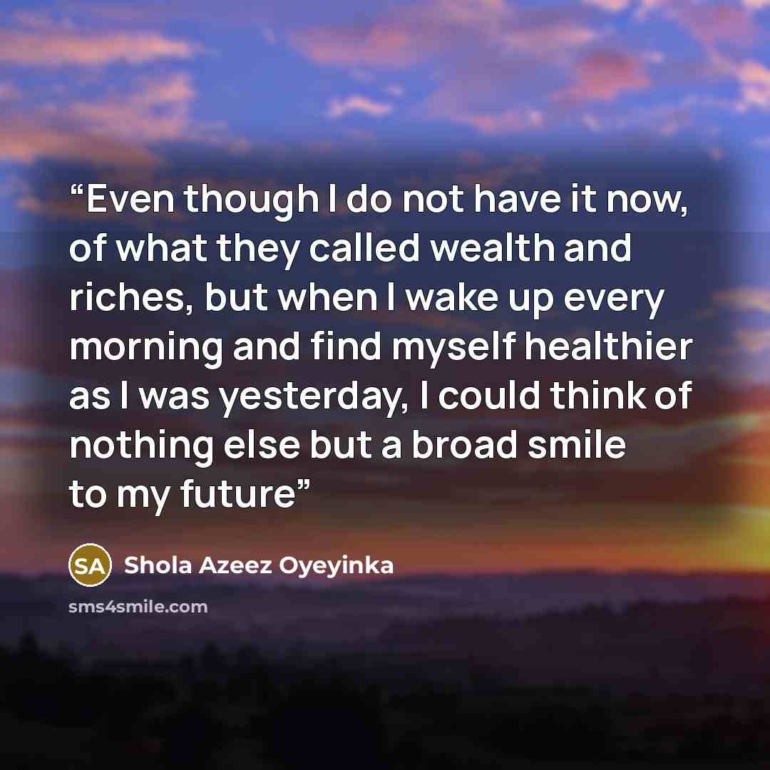 “Even though I do not have it now, of what they called wealth and riches, but when I wake up every morning and find myself healthier as I was yesterday, I could think of nothing else but a broad smile to my future” quote by Shola Azeez Oyeyinka