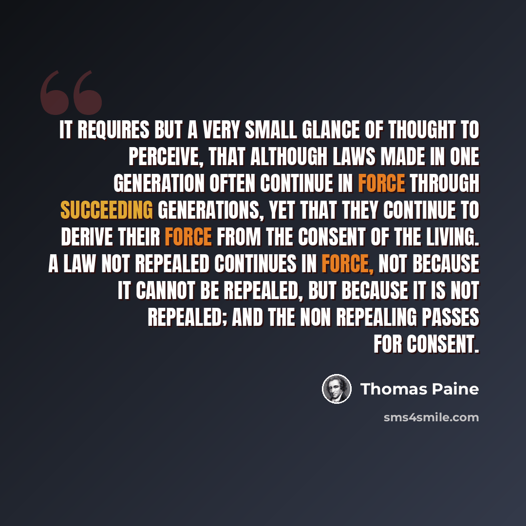 “It requires but a very small glance of thought to perceive, that although laws made in one generation often continue in force through succeeding generations, yet that they continue to derive their force from the consent of the living. A law not repealed continues in force, not because it cannot be…” quote by Thomas Paine