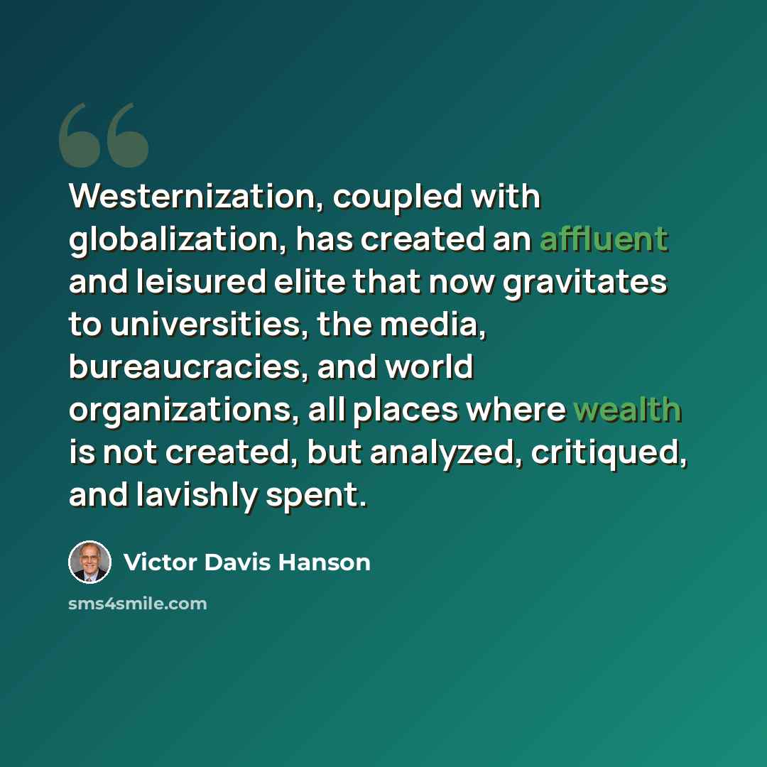 “Westernization, coupled with globalization, has created an affluent and leisured elite that now gravitates to universities, the media, bureaucracies, and world organizations, all places where wealth is not created, but analyzed, critiqued, and lavishly spent.” quote by Victor Davis Hanson