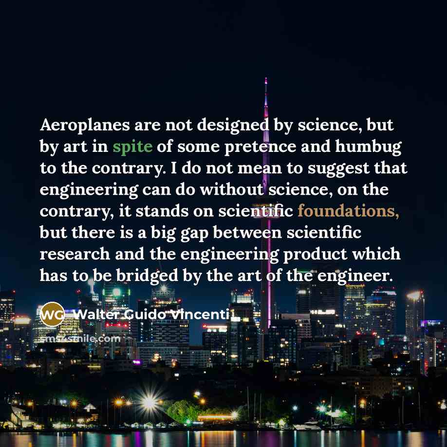 “Aeroplanes are not designed by science, but by art in spite of some pretence and humbug to the contrary. I do not mean to suggest that engineering can do without science, on the contrary, it stands on scientific foundations, but there is a big gap between scientific research and the engineering…” quote by Walter Guido Vincenti