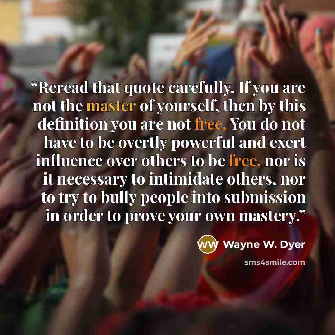 “Reread that quote carefully. If you are not the master of yourself, then by this definition you are not free. You do not have to be overtly powerful and exert influence over others to be free, nor is it necessary to intimidate others, nor to try to bully people into submission in order to prove…” quote by Wayne W. Dyer