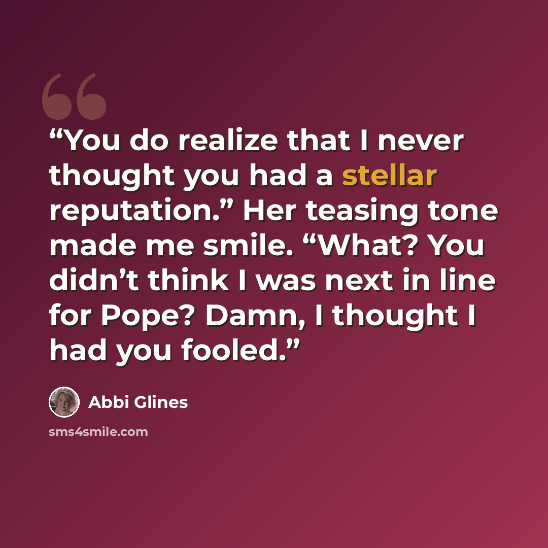 “You do realize that I never thought you had a stellar reputation.” Her teasing tone made me smile. “What? You didn’t think I was next in line for Pope? Damn, I thought I had you fooled.” quote by Abbi Glines