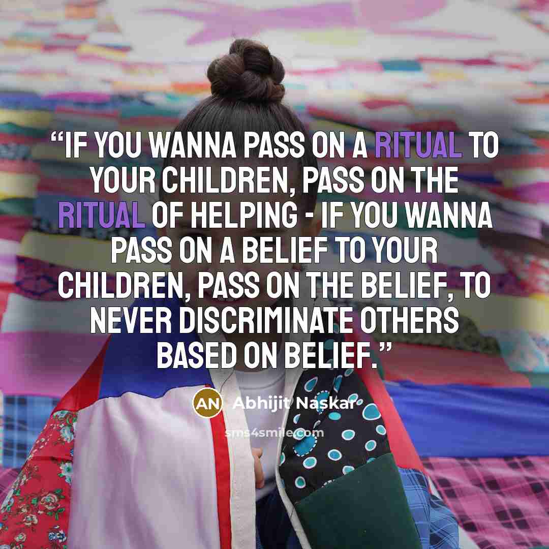 “If you wanna pass on a ritual to your children, pass on the ritual of helping - if you wanna pass on a belief to your children, pass on the belief, to never discriminate others based on belief.” quote by Abhijit Naskar