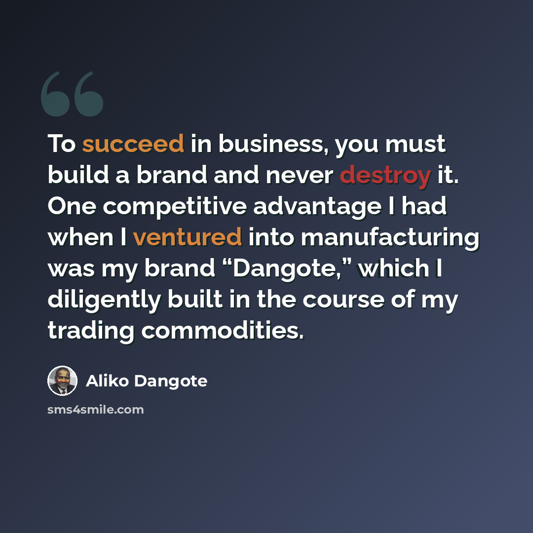“To succeed in business, you must build a brand and never destroy it. One competitive advantage I had when I ventured into manufacturing was my brand “Dangote,” which I diligently built in the course of my trading commodities.” quote by Aliko Dangote