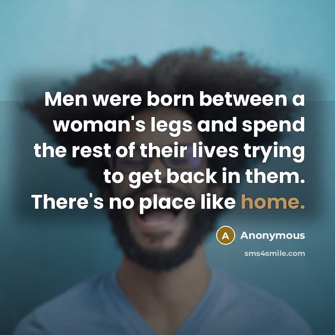 “Men were born between a woman's legs and spend the rest of their lives trying to get back in them. There's no place like home.” quote by Anonymous