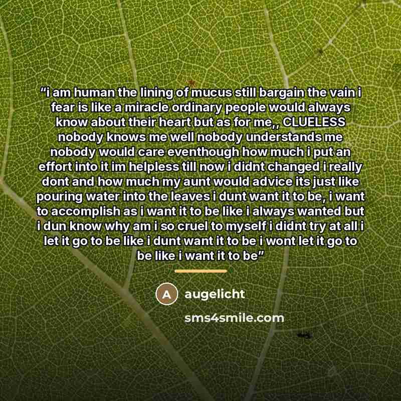 “i am human the lining of mucus still bargain the vain i fear is like a miracle ordinary people would always know about their heart but as for me,, CLUELESS nobody knows me well nobody understands me nobody would care eventhough how much i put an effort into it im helpless till now i didnt changed…” quote by augelicht