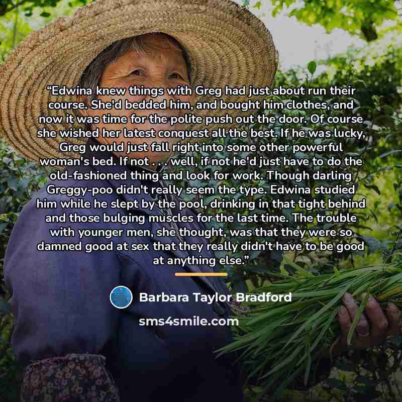 “Edwina knew things with Greg had just about run their course. She'd bedded him, and bought him clothes, and now it was time for the polite push out the door. Of course she wished her latest conquest all the best. If he was lucky, Greg would just fall right into some other powerful woman's bed. If…” quote by Barbara Taylor Bradford