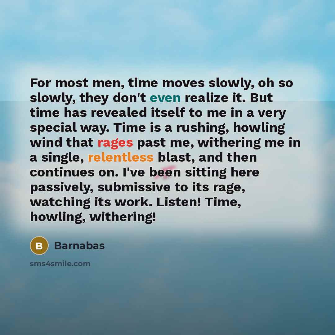 “For most men, time moves slowly, oh so slowly, they don't even realize it. But time has revealed itself to me in a very special way. Time is a rushing, howling wind that rages past me, withering me in a single, relentless blast, and then continues on. I've been sitting here passively, submissive…” quote by Barnabas