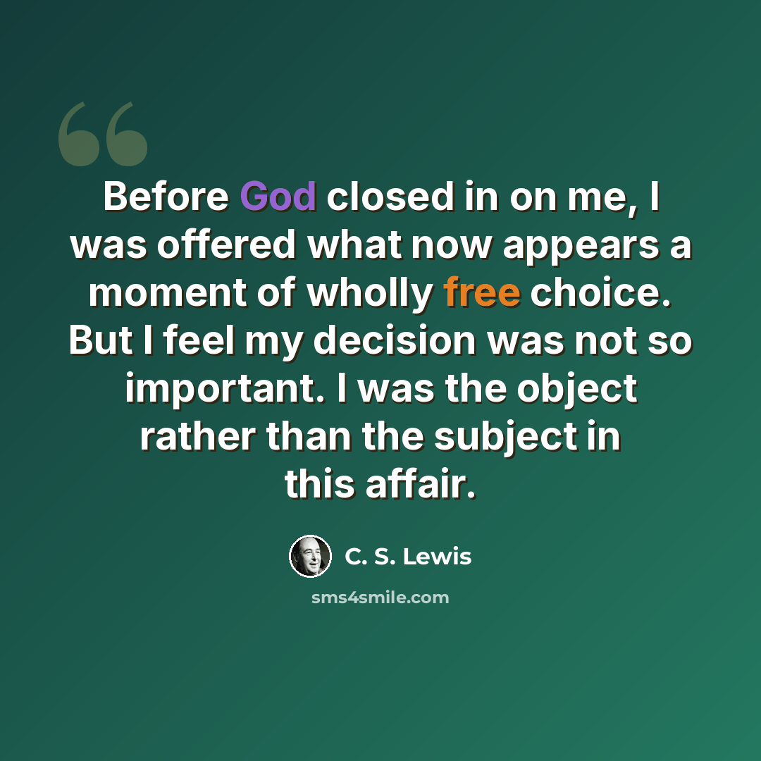 “Before God closed in on me, I was offered what now appears a moment of wholly free choice. But I feel my decision was not so important. I was the object rather than the subject in this affair.” quote by C. S. Lewis