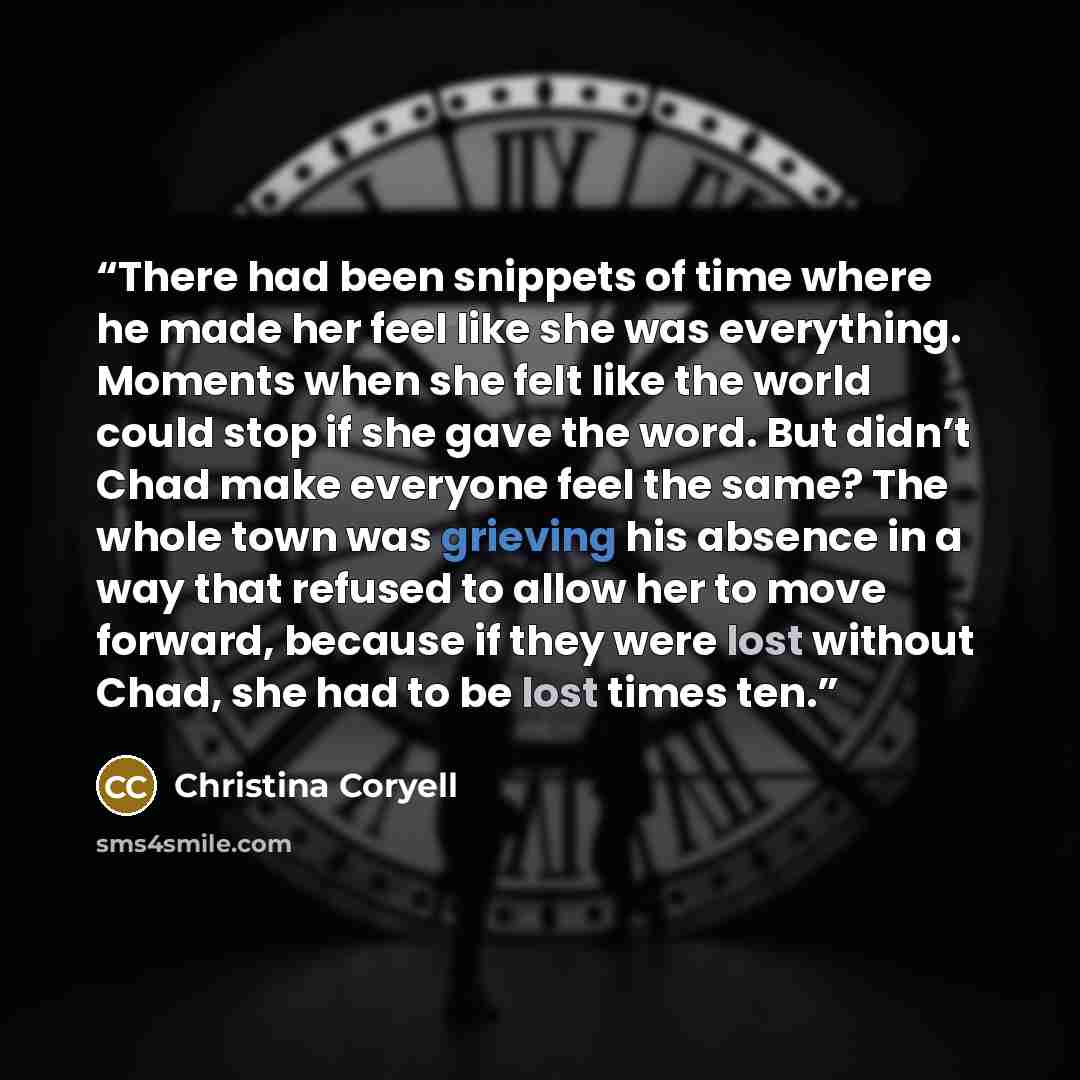 “There had been snippets of time where he made her feel like she was everything. Moments when she felt like the world could stop if she gave the word. But didn’t Chad make everyone feel the same? The whole town was grieving his absence in a way that refused to allow her to move forward, because if…” quote by Christina Coryell