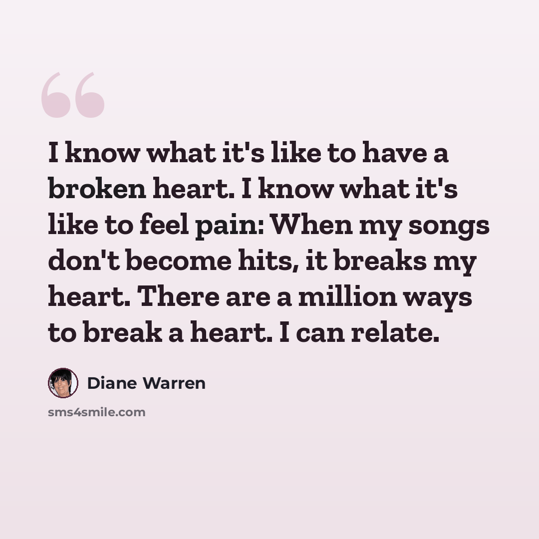 “I know what it's like to have a broken heart. I know what it's like to feel pain: When my songs don't become hits, it breaks my heart. There are a million ways to break a heart. I can relate.” quote by Diane Warren