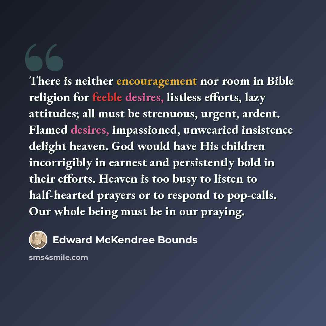 “There is neither encouragement nor room in Bible religion for feeble desires, listless efforts, lazy attitudes; all must be strenuous, urgent, ardent. Flamed desires, impassioned, unwearied insistence delight heaven. God would have His children incorrigibly in earnest and persistently bold in…” quote by Edward McKendree Bounds
