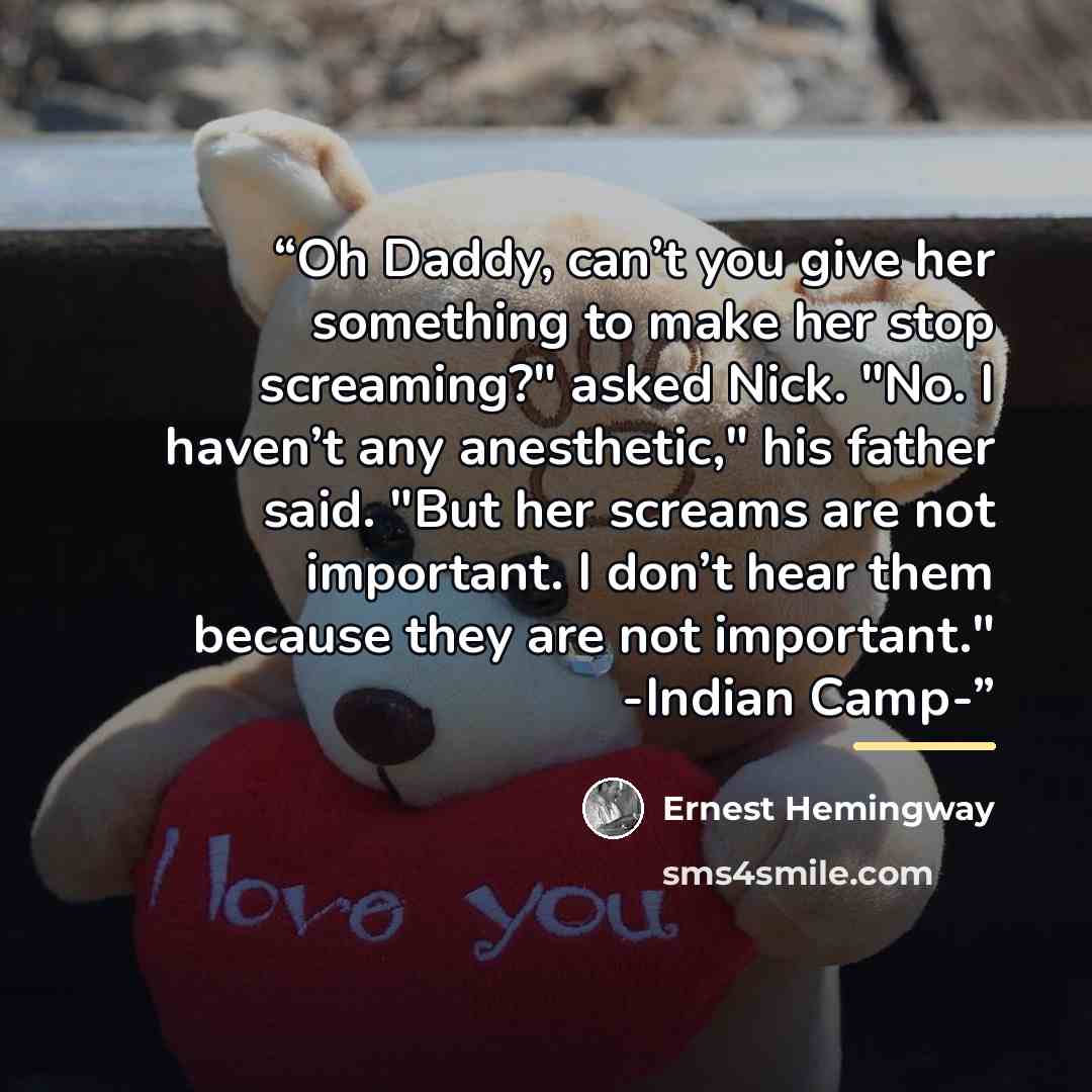 “Oh Daddy, can’t you give her something to make her stop screaming?" asked Nick. "No. I haven’t any anesthetic," his father said. "But her screams are not important. I don’t hear them because they are not important." -Indian Camp-” quote by Ernest Hemingway