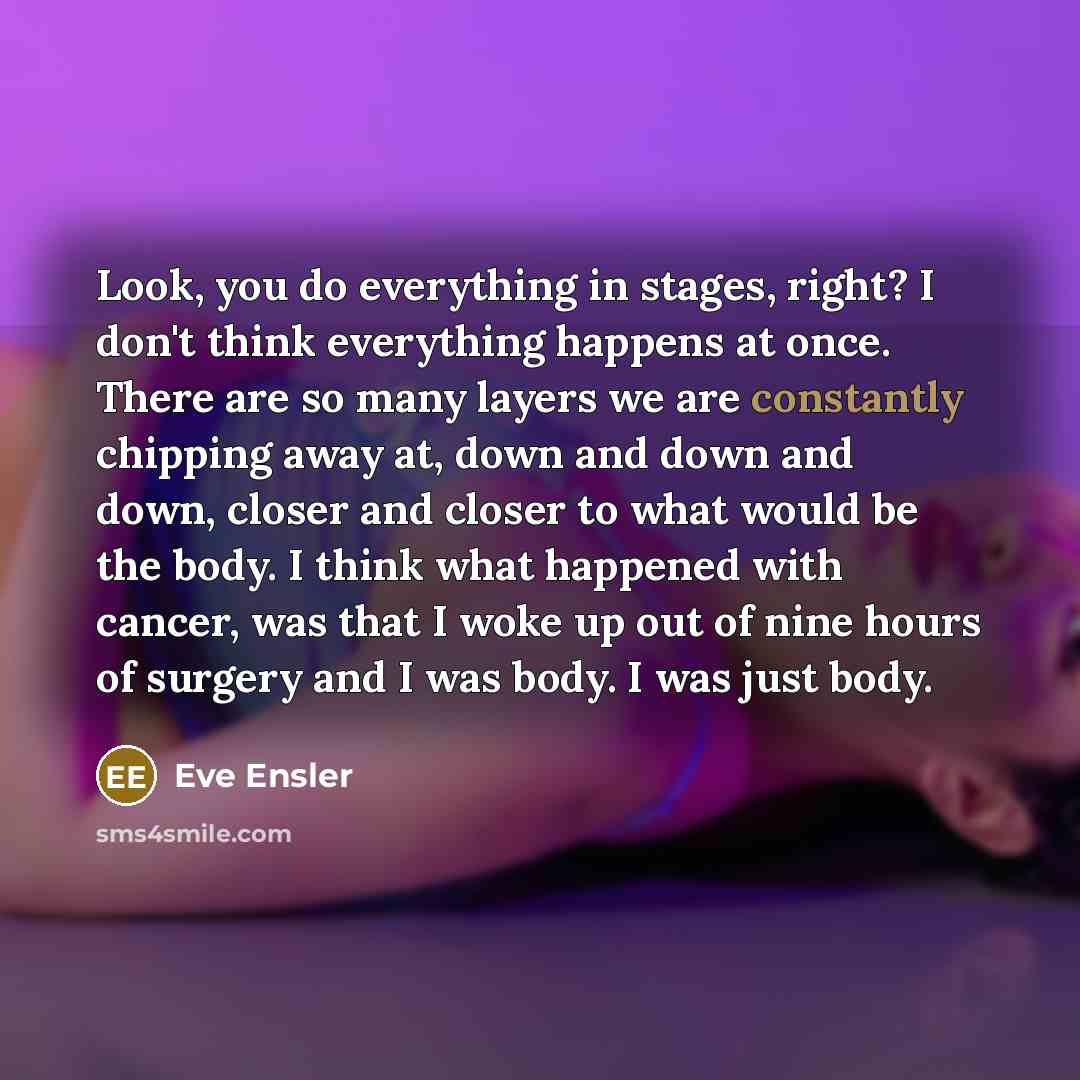“Look, you do everything in stages, right? I don't think everything happens at once. There are so many layers we are constantly chipping away at, down and down and down, closer and closer to what would be the body. I think what happened with cancer, was that I woke up out of nine hours of surgery…” quote by Eve Ensler