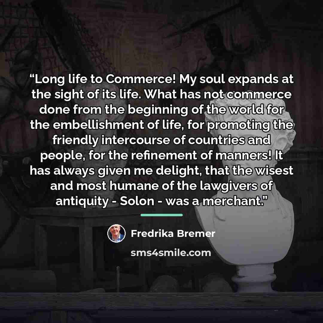 “Long life to Commerce! My soul expands at the sight of its life. What has not commerce done from the beginning of the world for the embellishment of life, for promoting the friendly intercourse of countries and people, for the refinement of manners! It has always given me delight, that the wisest…” quote by Fredrika Bremer